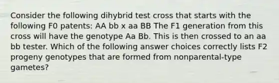 Consider the following dihybrid test cross that starts with the following F0 patents: AA bb x aa BB The F1 generation from this cross will have the genotype Aa Bb. This is then crossed to an aa bb tester. Which of the following answer choices correctly lists F2 progeny genotypes that are formed from nonparental-type gametes?