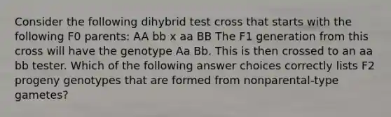 Consider the following dihybrid test cross that starts with the following F0 parents: AA bb x aa BB The F1 generation from this cross will have the genotype Aa Bb. This is then crossed to an aa bb tester. Which of the following answer choices correctly lists F2 progeny genotypes that are formed from nonparental-type gametes?