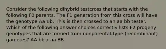 Consider the following dihybrid testcross that starts with the following F0 parents. The F1 generation from this cross will have the genotype Aa Bb. This is then crossed to an aa bb tester. Which of the following answer choices correctly lists F2 progeny genotypes that are formed from nonparental-type (recombinant) gametes? AA bb x aa BB