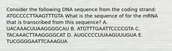 Consider the following DNA sequence from the coding strand: ATGCCCCTTAAGTTTGTA What is the sequence of for the mRNA that is transcribed from this sequence? A. UACAAACUUAAGGGGCAU B. ATGTTTGAATTCCCCGTA C. TACAAACTTAAGGGGCAT D. AUGCCCCUUAAGUUUGUA E. TUCGGGGAATTCAAAGUA