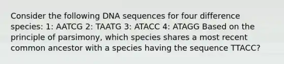 Consider the following DNA sequences for four difference species: 1: AATCG 2: TAATG 3: ATACC 4: ATAGG Based on the principle of parsimony, which species shares a most recent common ancestor with a species having the sequence TTACC?