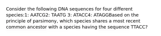 Consider the following DNA sequences for four different species:1: AATCG2: TAATG 3: ATACC4: ATAGGBased on the principle of parsimony, which species shares a most recent common ancestor with a species having the sequence TTACC?