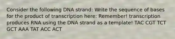 Consider the following DNA strand: Write the sequence of bases for the product of transcription here: Remember! transcription produces RNA using the DNA strand as a template! TAC CGT TCT GCT AAA TAT ACC ACT