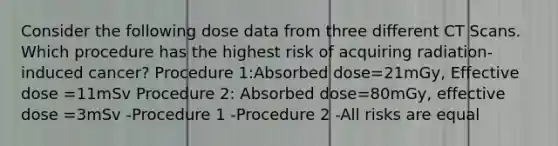 Consider the following dose data from three different CT Scans. Which procedure has the highest risk of acquiring radiation-induced cancer? Procedure 1:Absorbed dose=21mGy, Effective dose =11mSv Procedure 2: Absorbed dose=80mGy, effective dose =3mSv -Procedure 1 -Procedure 2 -All risks are equal