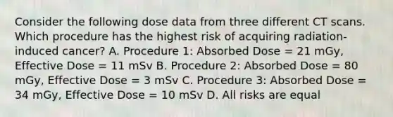 Consider the following dose data from three different CT scans. Which procedure has the highest risk of acquiring radiation-induced cancer? A. Procedure 1: Absorbed Dose = 21 mGy, Effective Dose = 11 mSv B. Procedure 2: Absorbed Dose = 80 mGy, Effective Dose = 3 mSv C. Procedure 3: Absorbed Dose = 34 mGy, Effective Dose = 10 mSv D. All risks are equal