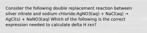 Consider the following double replacement reaction between silver nitrate and sodium chloride:AgNO3(aq) + NaCl(aq) → AgCl(s) + NaNO3(aq) Which of the following is the correct expression needed to calculate delta H rxn?