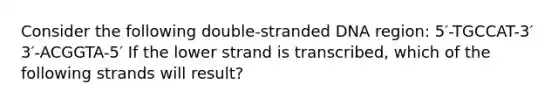 Consider the following double-stranded DNA region: 5′-TGCCAT-3′ 3′-ACGGTA-5′ If the lower strand is transcribed, which of the following strands will result?