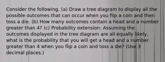 Consider the following. (a) Draw a tree diagram to display all the possible outcomes that can occur when you flip a coin and then toss a die. (b) How many outcomes contain a head and a number <a href='https://www.questionai.com/knowledge/ktgHnBD4o3-greater-than' class='anchor-knowledge'>greater than</a> 4? (c) Probability extension: Assuming the outcomes displayed in the tree diagram are all equally likely, what is the probability that you will get a head and a number greater than 4 when you flip a coin and toss a die? (Use 3 decimal places.)