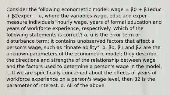 Consider the following econometric model: wage = β0 + β1educ + β2exper + u, where the variables wage, educ and exper measure individuals' hourly wage, years of formal education and years of workforce experience, respectively. Which of the following statements is correct? a. u is the error term or disturbance term; it contains unobserved factors that affect a person's wage, such as "innate ability". b. β0, β1 and β2 are the unknown parameters of the econometric model; they describe the directions and strengths of the relationship between wage and the factors used to determine a person's wage in the model. c. If we are specifically concerned about the effects of years of workforce experience on a person's wage level, then β2 is the parameter of interest. d. All of the above.