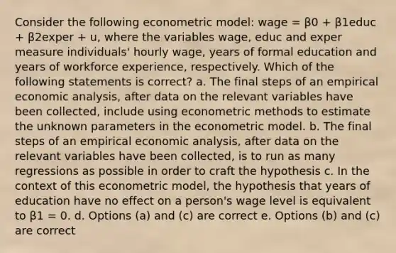 Consider the following econometric model: wage = β0 + β1educ + β2exper + u, where the variables wage, educ and exper measure individuals' hourly wage, years of formal education and years of workforce experience, respectively. Which of the following statements is correct? a. The final steps of an empirical economic analysis, after data on the relevant variables have been collected, include using econometric methods to estimate the unknown parameters in the econometric model. b. The final steps of an empirical economic analysis, after data on the relevant variables have been collected, is to run as many regressions as possible in order to craft the hypothesis c. In the context of this econometric model, the hypothesis that years of education have no effect on a person's wage level is equivalent to β1 = 0. d. Options (a) and (c) are correct e. Options (b) and (c) are correct