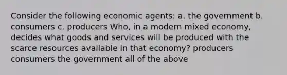 Consider the following economic agents: a. the government b. consumers c. producers Who, in a modern mixed economy, decides what goods and services will be produced with the scarce resources available in that economy? producers consumers the government all of the above