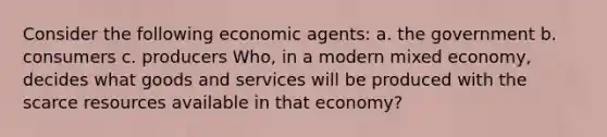 Consider the following economic agents: a. the government b. consumers c. producers Who, in a modern mixed economy, decides what goods and services will be produced with the scarce resources available in that economy?