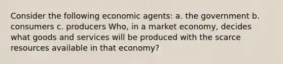 Consider the following economic agents: a. the government b. consumers c. producers Who, in a market economy, decides what goods and services will be produced with the scarce resources available in that economy?