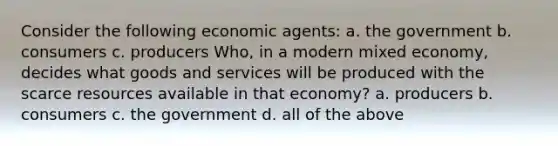 Consider the following economic agents: a. the government b. consumers c. producers Who, in a modern mixed economy, decides what goods and services will be produced with the scarce resources available in that economy? a. producers b. consumers c. the government d. all of the above