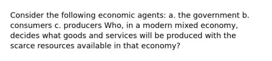 Consider the following economic​ agents: a. the government b. consumers c. producers ​Who, in a modern mixed​ economy, decides what goods and services will be produced with the scarce resources available in that​ economy?