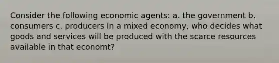 Consider the following economic agents: a. the government b. consumers c. producers In a mixed economy, who decides what goods and services will be produced with the scarce resources available in that economt?