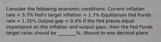 Consider the following economic conditions: Current inflation rate = 3.7% Fed's target inflation = 1.7% Equilibrium Fed Funds rate = 1.35% Output gap = 0.4% If the Fed places equal importance on the inflation and output gaps, then the Fed Funds target rates should be ________%. (Round to one decimal place