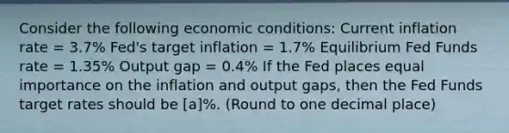 Consider the following economic conditions: Current inflation rate = 3.7% Fed's target inflation = 1.7% Equilibrium Fed Funds rate = 1.35% Output gap = 0.4% If the Fed places equal importance on the inflation and output gaps, then the Fed Funds target rates should be [a]%. (Round to one decimal place)