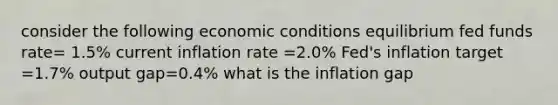 consider the following economic conditions equilibrium fed funds rate= 1.5% current inflation rate =2.0% Fed's inflation target =1.7% output gap=0.4% what is the inflation gap