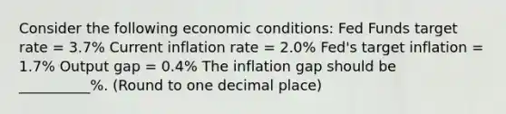 Consider the following economic conditions: Fed Funds target rate = 3.7% Current inflation rate = 2.0% Fed's target inflation = 1.7% Output gap = 0.4% The inflation gap should be __________%. (Round to one decimal place)