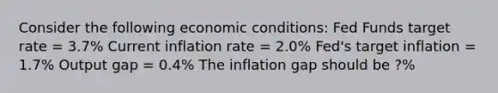 Consider the following economic conditions: Fed Funds target rate = 3.7% Current inflation rate = 2.0% Fed's target inflation = 1.7% Output gap = 0.4% The inflation gap should be ?%