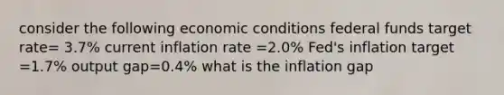 consider the following economic conditions federal funds target rate= 3.7% current inflation rate =2.0% Fed's inflation target =1.7% output gap=0.4% what is the inflation gap