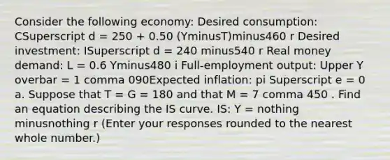 Consider the following​ economy: Desired​ consumption: CSuperscript d ​= 250 ​+ 0.50 ​(YminusT​)minus460 r Desired​ investment: ISuperscript d ​= 240 minus540 r Real money​ demand: L​ = 0.6 Yminus480 i ​Full-employment output: Upper Y overbar ​= 1 comma 090Expected​ inflation: pi Superscript e ​= 0 a. Suppose that T​ = G​ = 180 and that M​ = 7 comma 450 . Find an equation describing the IS curve. ​IS: Y​ = nothing minusnothing r ​(Enter your responses rounded to the nearest whole number.​)