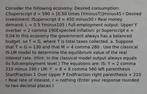 Consider the following​ economy: Desired​ consumption: CSuperscript d ​= 590 ​+ ​[0.50 times ​(YminusT​)]minus45 r Desired​ investment: ISuperscript d ​= 450 minus50 r Real money​ demand: L​ = 0.5 Yminus105 i ​Full-employment output: Upper Y overbar ​= 2 comma 190Expected​ inflation: pi Superscript e ​= 0.04 In this economy the government always has a balanced​ budget, so T​ = G​, where T is total taxes collected. a. Suppose that T​ = G​ = 130 and that M​ = 4 comma 280 . Use the classical ​IS-LM model to determine the equilibrium value of the real interest rate.​ (Hint: In the classical model output always equals its​ full-employment level.) The equations​ are: ​IS: Y​ = 2 comma 210 minus 190 r ​LM: Y ​ = 8 ​+ 8 comma 560 left parenthesis StartFraction 1 Over Upper P EndFraction right parenthesis ​+ 210 r Real rate of​ interest, r​ = nothing ​(Enter your response rounded to two decimal places​.)