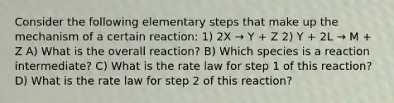 Consider the following elementary steps that make up the mechanism of a certain reaction: 1) 2X → Y + Z 2) Y + 2L → M + Z A) What is the overall reaction? B) Which species is a reaction intermediate? C) What is the rate law for step 1 of this reaction? D) What is the rate law for step 2 of this reaction?