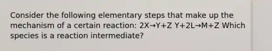 Consider the following elementary steps that make up the mechanism of a certain reaction: 2X→Y+Z Y+2L→M+Z Which species is a reaction intermediate?