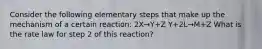 Consider the following elementary steps that make up the mechanism of a certain reaction: 2X→Y+Z Y+2L→M+Z What is the rate law for step 2 of this reaction?