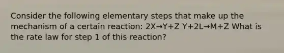 Consider the following elementary steps that make up the mechanism of a certain reaction: 2X→Y+Z Y+2L→M+Z What is the rate law for step 1 of this reaction?