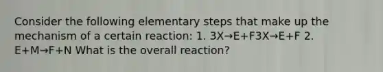 Consider the following elementary steps that make up the mechanism of a certain reaction: 1. 3X→E+F3X→E+F 2. E+M→F+N What is the overall reaction?