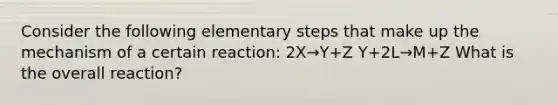 Consider the following elementary steps that make up the mechanism of a certain reaction: 2X→Y+Z Y+2L→M+Z What is the overall reaction?