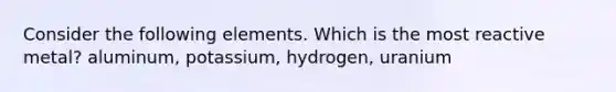 Consider the following elements. Which is the most reactive metal? aluminum, potassium, hydrogen, uranium