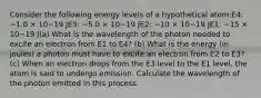 Consider the following energy levels of a hypothetical atom:E4: −1.0 × 10−19 JE3: −5.0 × 10−19 JE2: −10 × 10−19 JE1: −15 × 10−19 J(a) What is the wavelength of the photon needed to excite an electron from E1 to E4? (b) What is the energy (in joules) a photon must have to excite an electron from E2 to E3? (c) When an electron drops from the E3 level to the E1 level, the atom is said to undergo emission. Calculate the wavelength of the photon emitted in this process.