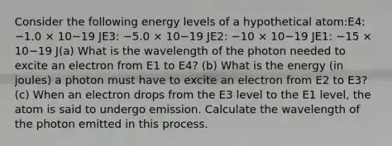 Consider the following energy levels of a hypothetical atom:E4: −1.0 × 10−19 JE3: −5.0 × 10−19 JE2: −10 × 10−19 JE1: −15 × 10−19 J(a) What is the wavelength of the photon needed to excite an electron from E1 to E4? (b) What is the energy (in joules) a photon must have to excite an electron from E2 to E3? (c) When an electron drops from the E3 level to the E1 level, the atom is said to undergo emission. Calculate the wavelength of the photon emitted in this process.