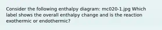 Consider the following enthalpy diagram: mc020-1.jpg Which label shows the overall enthalpy change and is the reaction exothermic or endothermic?