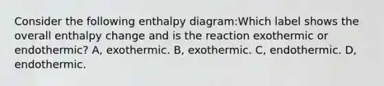 Consider the following enthalpy diagram:Which label shows the overall enthalpy change and is the reaction exothermic or endothermic? A, exothermic. B, exothermic. C, endothermic. D, endothermic.