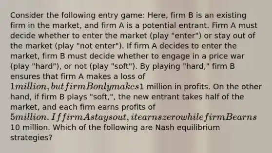 Consider the following entry game: Here, firm B is an existing firm in the market, and firm A is a potential entrant. Firm A must decide whether to enter the market (play "enter") or stay out of the market (play "not enter"). If firm A decides to enter the market, firm B must decide whether to engage in a price war (play "hard"), or not (play "soft"). By playing "hard," firm B ensures that firm A makes a loss of 1 million, but firm B only makes1 million in profits. On the other hand, if firm B plays "soft,", the new entrant takes half of the market, and each firm earns profits of 5 million. If firm A stays out, it earns zero while firm B earns10 million. Which of the following are Nash equilibrium strategies?