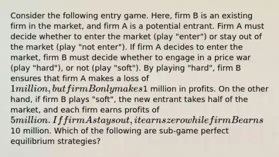 Consider the following entry game. Here, firm B is an existing firm in the market, and firm A is a potential entrant. Firm A must decide whether to enter the market (play "enter") or stay out of the market (play "not enter"). If firm A decides to enter the market, firm B must decide whether to engage in a price war (play "hard"), or not (play "soft"). By playing "hard", firm B ensures that firm A makes a loss of 1 million, but firm B only makes1 million in profits. On the other hand, if firm B plays "soft", the new entrant takes half of the market, and each firm earns profits of 5 million. If firm A stays out, it earns zero while firm B earns10 million. Which of the following are sub-game perfect equilibrium strategies?