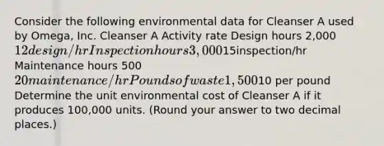 Consider the following environmental data for Cleanser A used by Omega, Inc. Cleanser A Activity rate Design hours 2,000 12 design/hr Inspection hours 3,00015inspection/hr Maintenance hours 500 20 maintenance/hr Pounds of waste 1,50010 per pound Determine the unit environmental cost of Cleanser A if it produces 100,000 units. (Round your answer to two decimal places.)