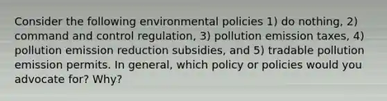 Consider the following environmental policies 1) do nothing, 2) command and control regulation, 3) pollution emission taxes, 4) pollution emission reduction subsidies, and 5) tradable pollution emission permits. In general, which policy or policies would you advocate for? Why?