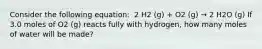 Consider the following equation: ​ 2 H2 (g) + O2 (g) → 2 H2O (g) If 3.0 moles of O2 (g) reacts fully with hydrogen, how many moles of water will be made?