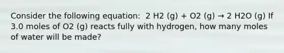 Consider the following equation: ​ 2 H2 (g) + O2 (g) → 2 H2O (g) If 3.0 moles of O2 (g) reacts fully with hydrogen, how many moles of water will be made?