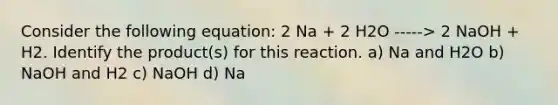 Consider the following equation: 2 Na + 2 H2O -----> 2 NaOH + H2. Identify the product(s) for this reaction. a) Na and H2O b) NaOH and H2 c) NaOH d) Na