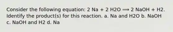 Consider the following equation: 2 Na + 2 H2O ⟹ 2 NaOH + H2. Identify the product(s) for this reaction. a. Na and H2O b. NaOH c. NaOH and H2 d. Na