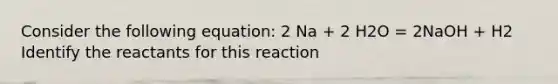 Consider the following equation: 2 Na + 2 H2O = 2NaOH + H2 Identify the reactants for this reaction