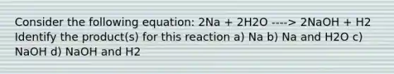 Consider the following equation: 2Na + 2H2O ----> 2NaOH + H2 Identify the product(s) for this reaction a) Na b) Na and H2O c) NaOH d) NaOH and H2