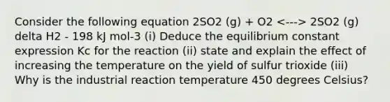 Consider the following equation 2SO2 (g) + O2 2SO2 (g) delta H2 - 198 kJ mol-3 (i) Deduce the equilibrium constant expression Kc for the reaction (ii) state and explain the effect of increasing the temperature on the yield of sulfur trioxide (iii) Why is the industrial reaction temperature 450 degrees Celsius?